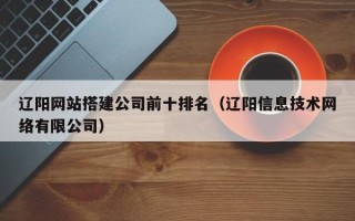 阜阳辽阳网站搭建公司前十排名（辽阳信息技术网络有限公司）