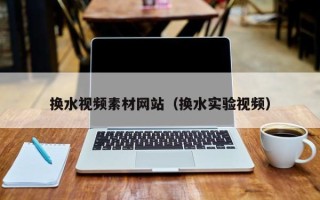 阜阳换水视频素材网站（换水实验视频）