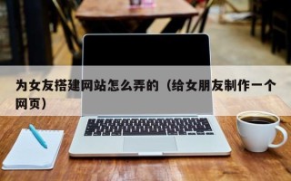 阜阳为女友搭建网站怎么弄的（给女朋友制作一个网页）