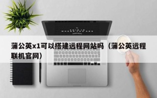 阜阳蒲公英x1可以搭建远程网站吗（蒲公英远程联机官网）
