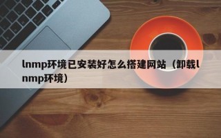 阜阳lnmp环境已安装好怎么搭建网站（卸载lnmp环境）